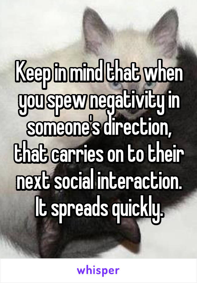 Keep in mind that when you spew negativity in someone's direction, that carries on to their next social interaction. It spreads quickly.