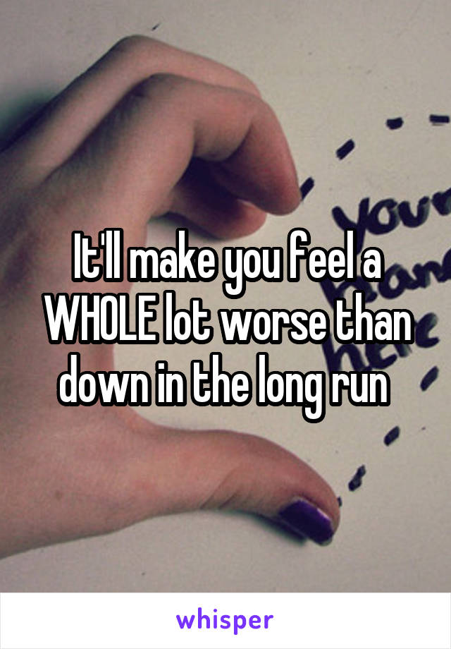 It'll make you feel a WHOLE lot worse than down in the long run 