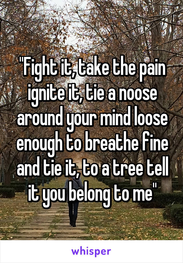 "Fight it, take the pain ignite it, tie a noose around your mind loose enough to breathe fine and tie it, to a tree tell it you belong to me"