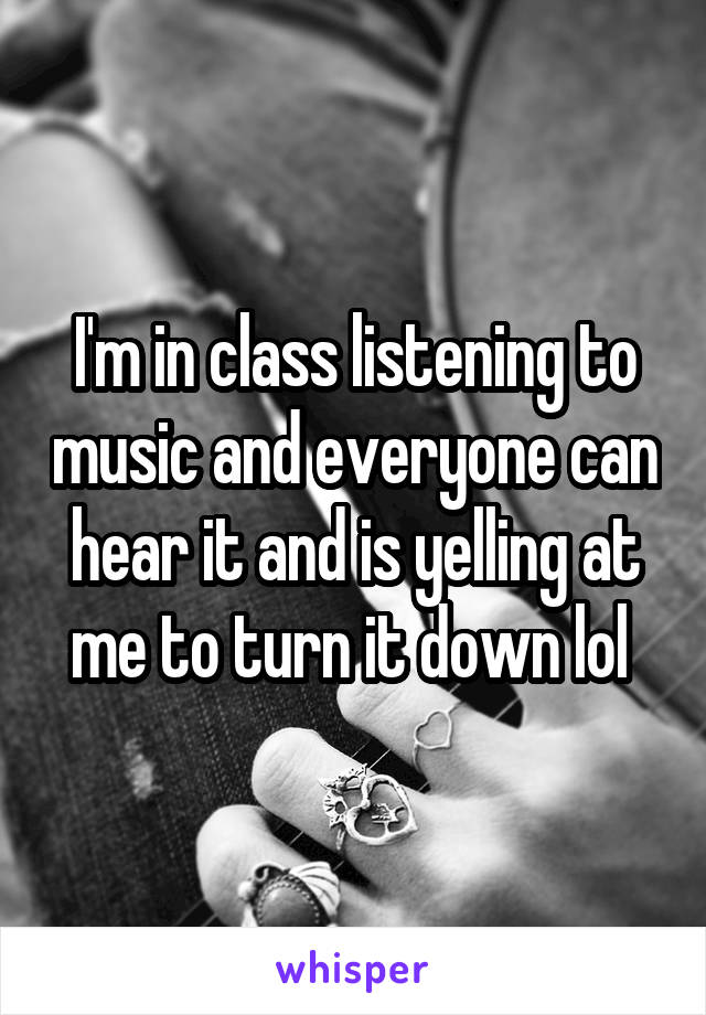 I'm in class listening to music and everyone can hear it and is yelling at me to turn it down lol 