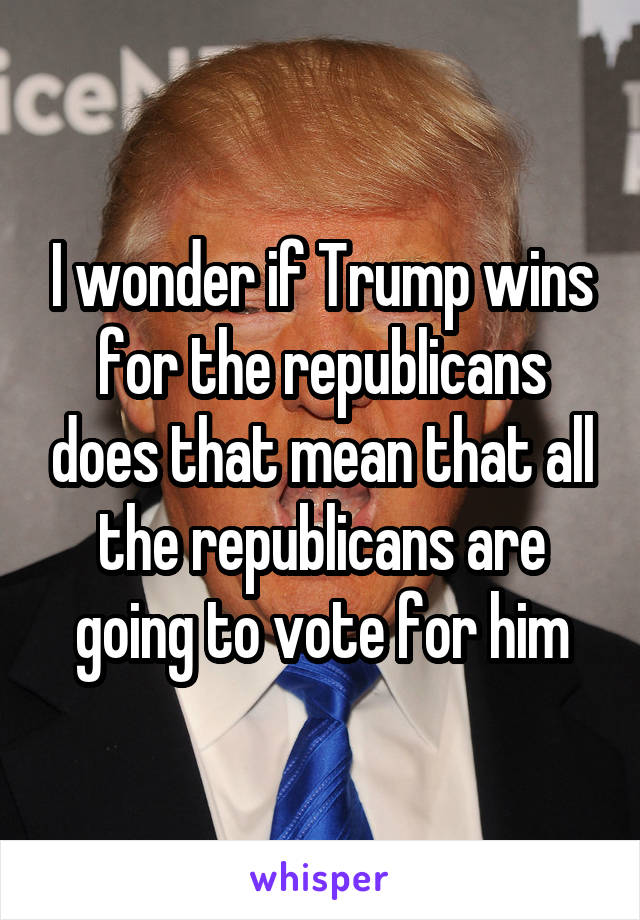 I wonder if Trump wins for the republicans does that mean that all the republicans are going to vote for him