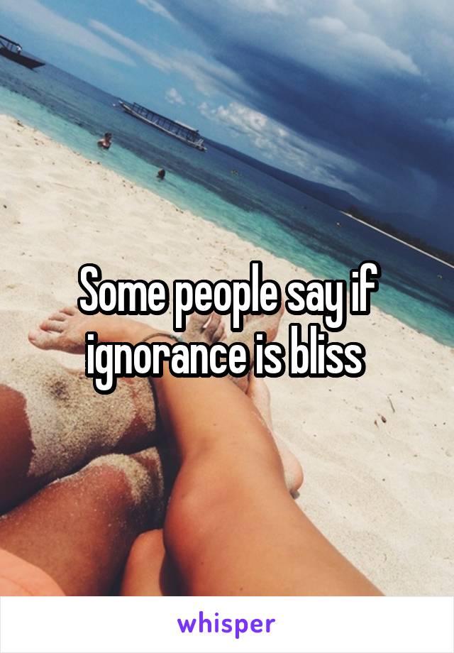 Some people say if ignorance is bliss 