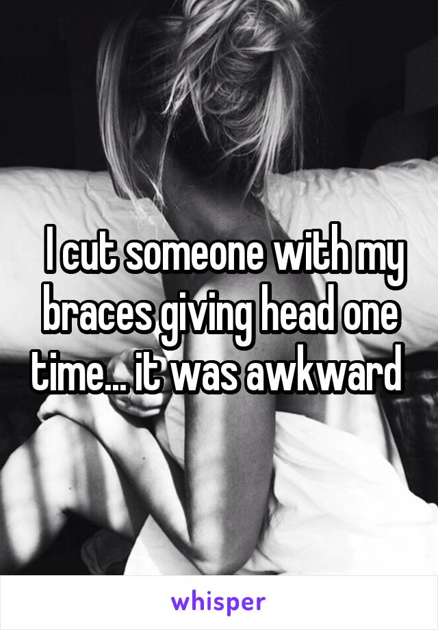  I cut someone with my braces giving head one time... it was awkward 