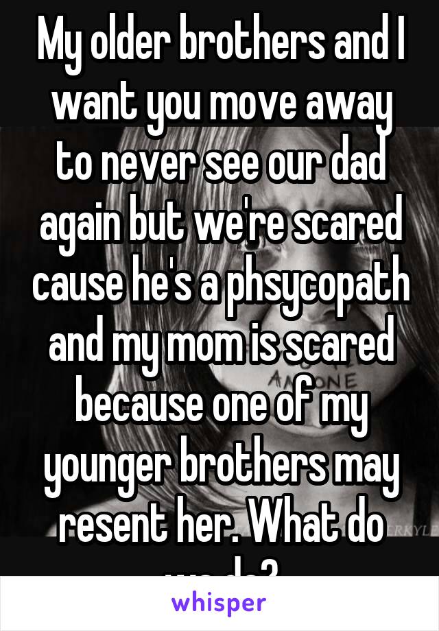 My older brothers and I want you move away to never see our dad again but we're scared cause he's a phsycopath and my mom is scared because one of my younger brothers may resent her. What do we do?