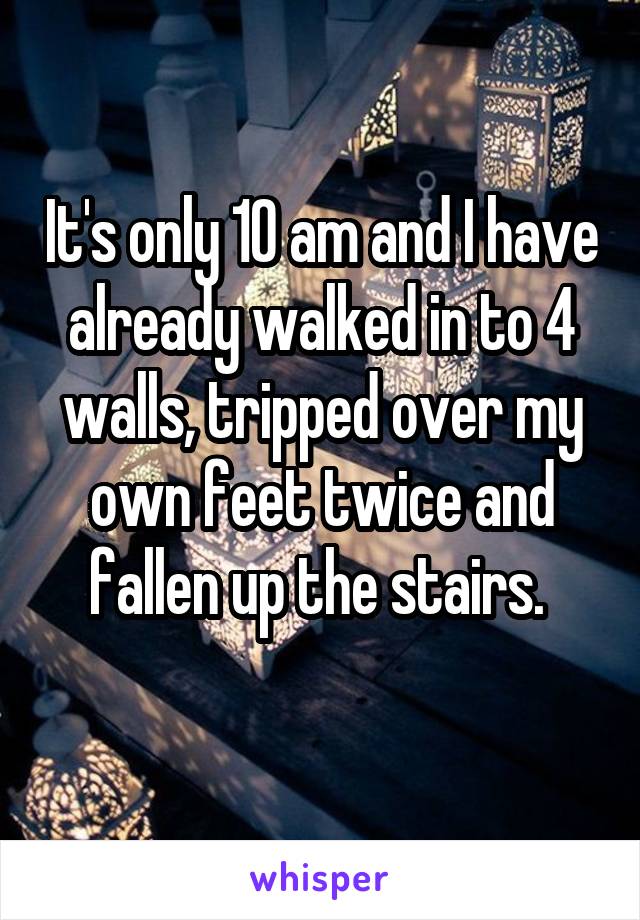 It's only 10 am and I have already walked in to 4 walls, tripped over my own feet twice and fallen up the stairs. 
