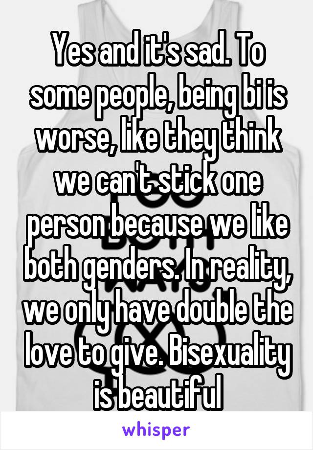 Yes and it's sad. To some people, being bi is worse, like they think we can't stick one person because we like both genders. In reality, we only have double the love to give. Bisexuality is beautiful