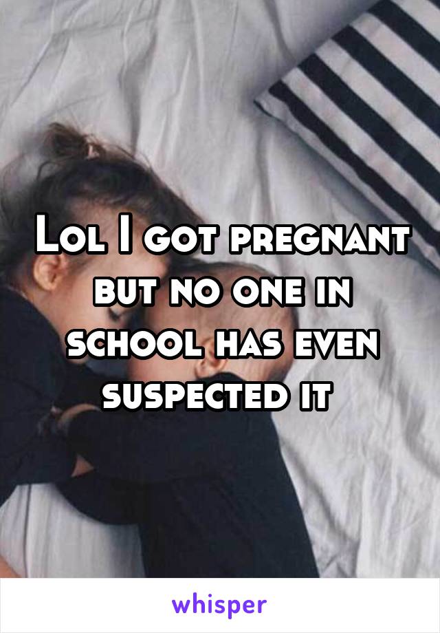 Lol I got pregnant but no one in school has even suspected it 