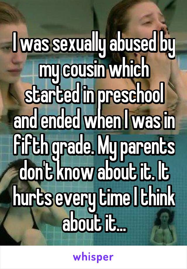 I was sexually abused by my cousin which started in preschool and ended when I was in fifth grade. My parents don't know about it. It hurts every time I think about it...