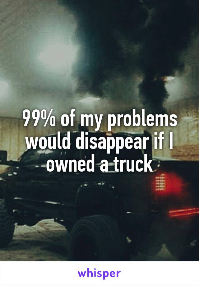 99% of my problems would disappear if I owned a truck