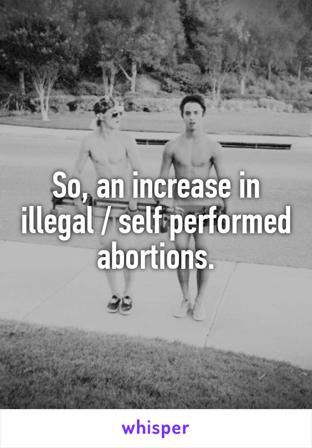 So, an increase in illegal / self performed  abortions. 