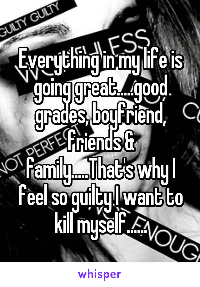 Everything in my life is going great.....good grades, boyfriend, friends & family.....That's why I feel so guilty I want to kill myself......