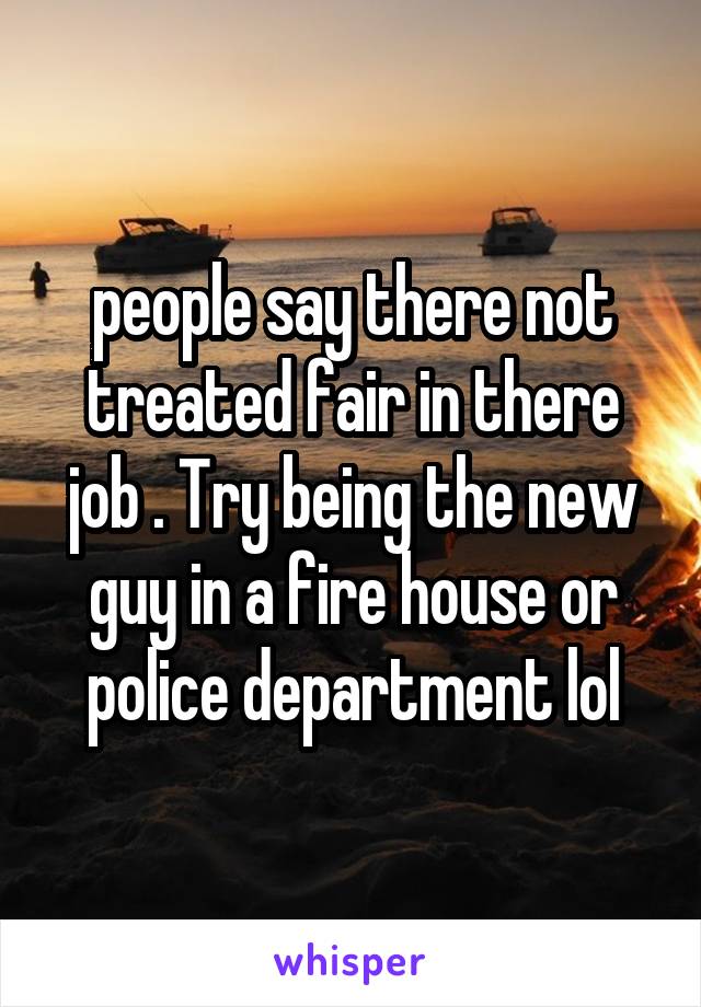 people say there not treated fair in there job . Try being the new guy in a fire house or police department lol