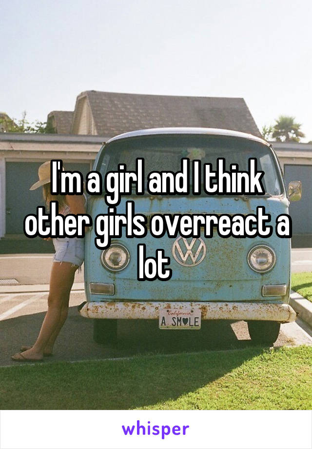 I'm a girl and I think other girls overreact a lot 