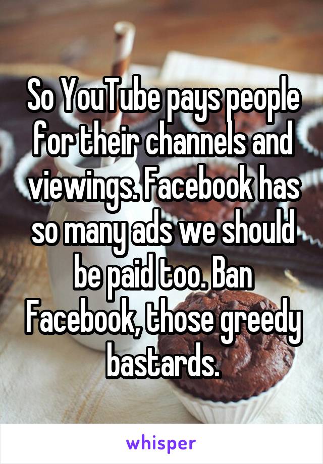 So YouTube pays people for their channels and viewings. Facebook has so many ads we should be paid too. Ban Facebook, those greedy bastards.