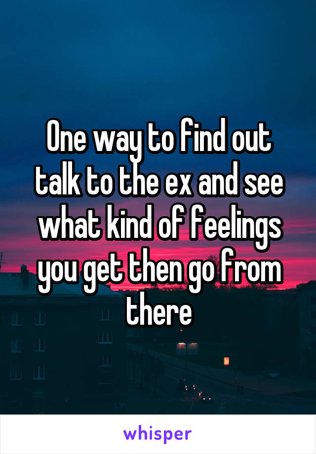 One way to find out talk to the ex and see what kind of feelings you get then go from there