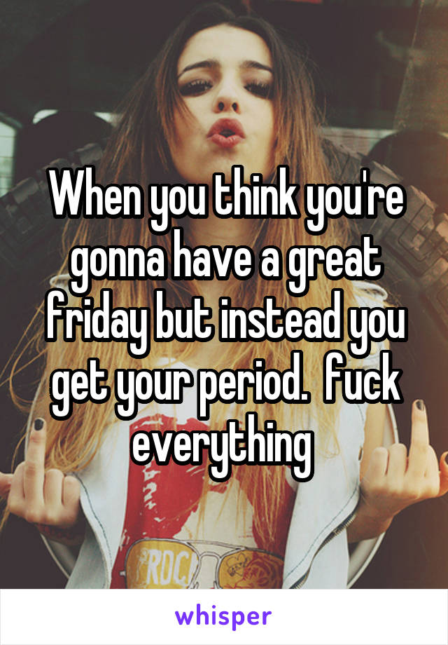 When you think you're gonna have a great friday but instead you get your period.  fuck everything 