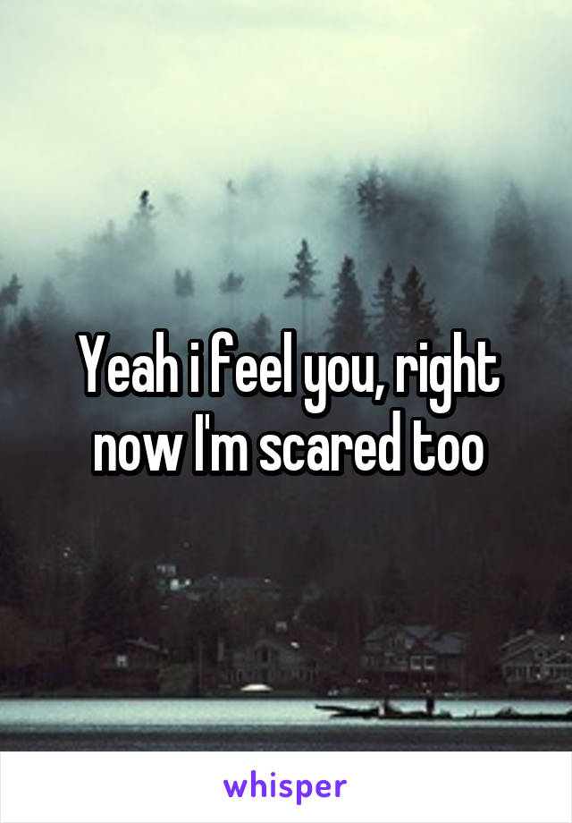 Yeah i feel you, right now I'm scared too