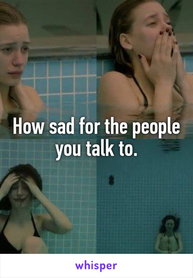 How sad for the people you talk to.