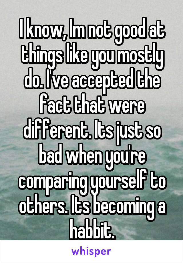 I know, Im not good at things like you mostly do. I've accepted the fact that were different. Its just so bad when you're comparing yourself to others. Its becoming a habbit.