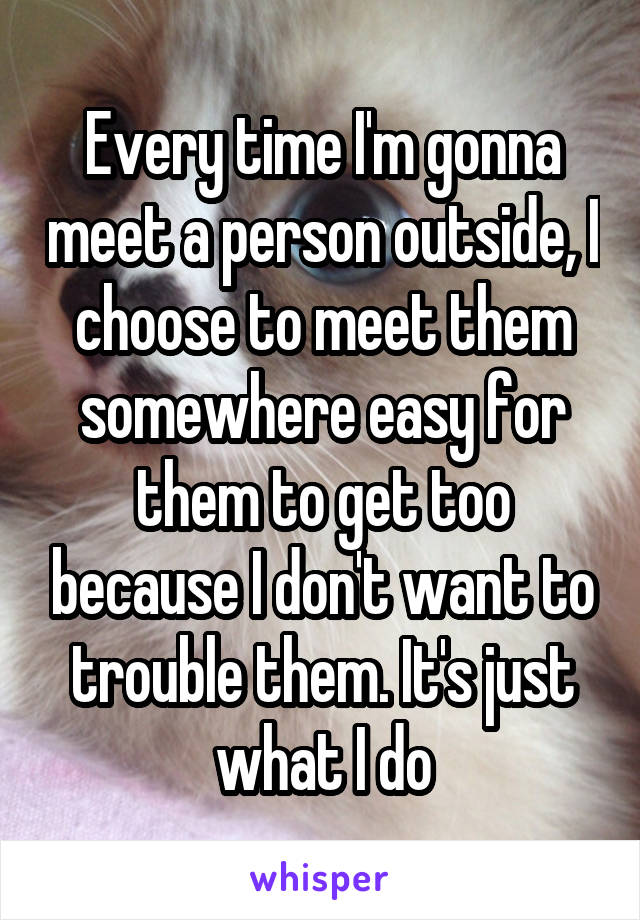 Every time I'm gonna meet a person outside, I choose to meet them somewhere easy for them to get too because I don't want to trouble them. It's just what I do