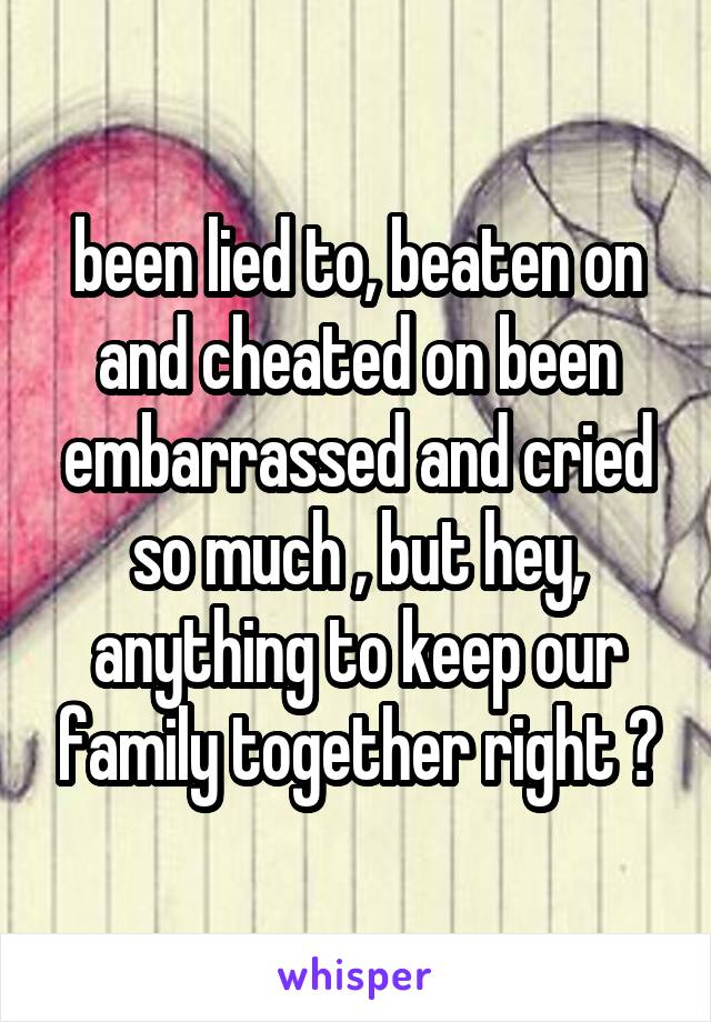 been lied to, beaten on and cheated on been embarrassed and cried so much , but hey, anything to keep our family together right ?