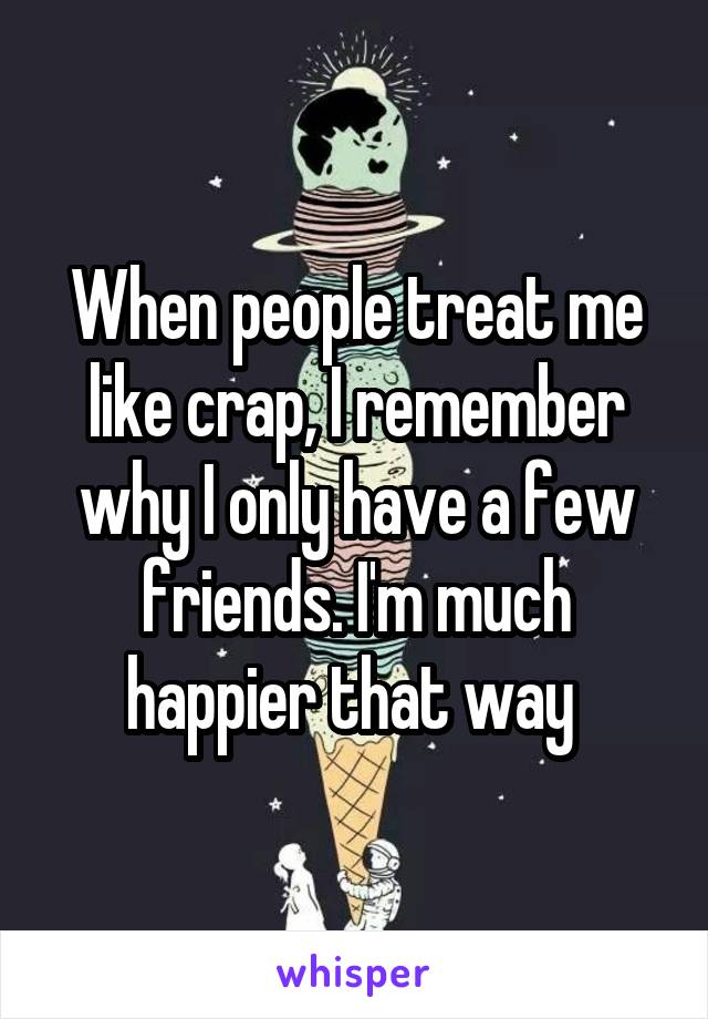 When people treat me like crap, I remember why I only have a few friends. I'm much happier that way 