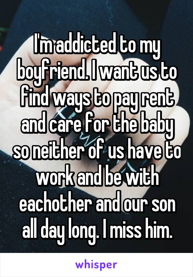 I'm addicted to my boyfriend. I want us to find ways to pay rent and care for the baby so neither of us have to work and be with eachother and our son all day long. I miss him.