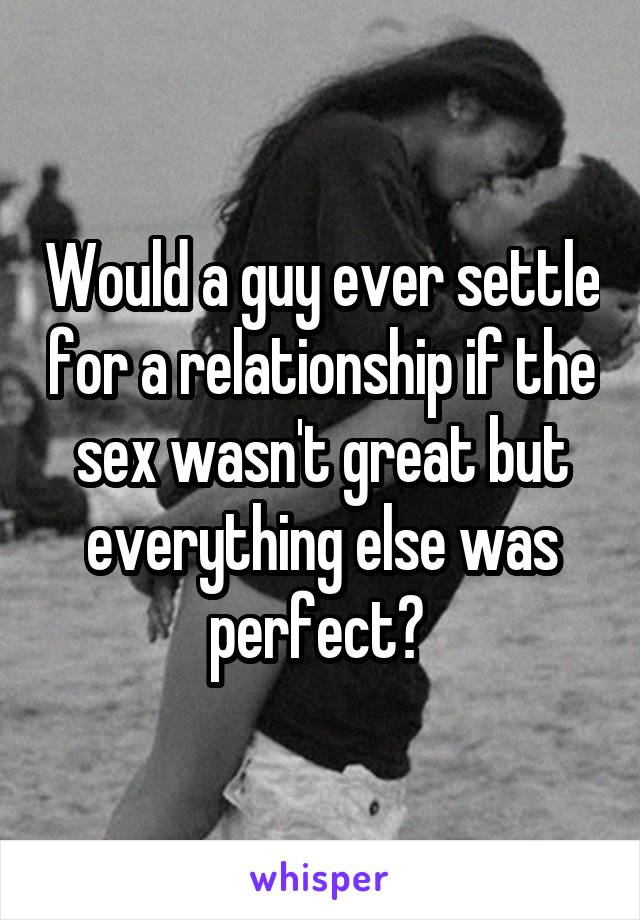 Would a guy ever settle for a relationship if the sex wasn't great but everything else was perfect? 