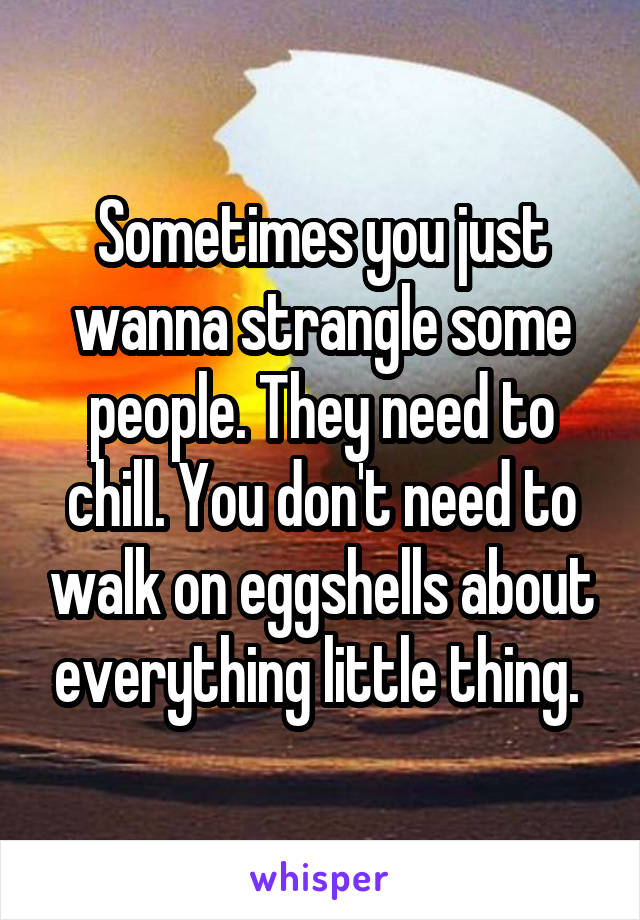 Sometimes you just wanna strangle some people. They need to chill. You don't need to walk on eggshells about everything little thing. 