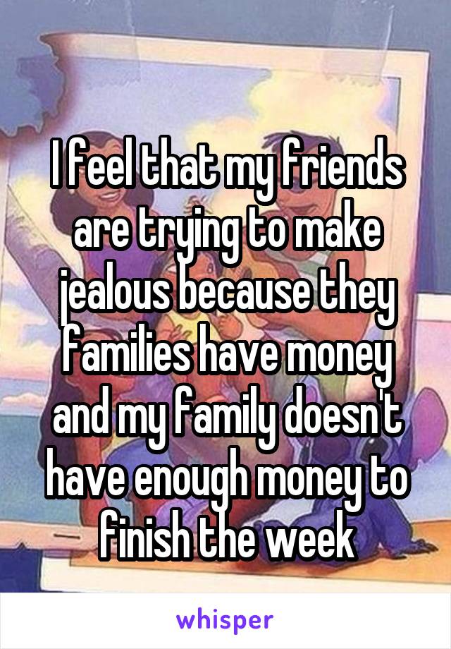 
I feel that my friends are trying to make jealous because they families have money and my family doesn't have enough money to finish the week