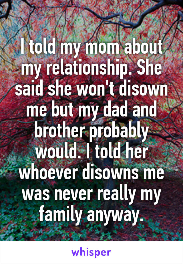 I told my mom about my relationship. She said she won't disown me but my dad and brother probably would. I told her whoever disowns me was never really my family anyway.