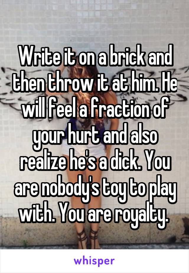 Write it on a brick and then throw it at him. He will feel a fraction of your hurt and also realize he's a dick. You are nobody's toy to play with. You are royalty. 