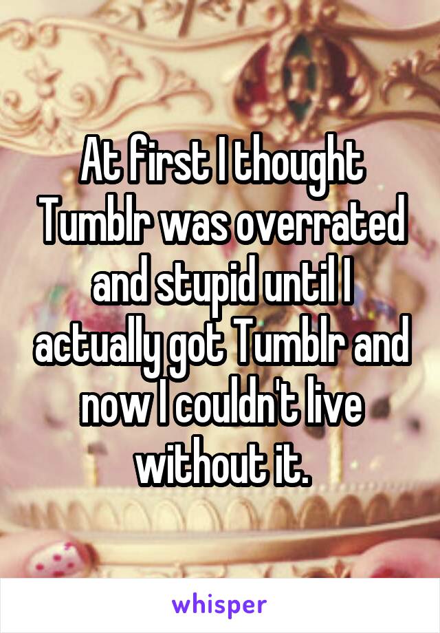 At first I thought Tumblr was overrated and stupid until I actually got Tumblr and now I couldn't live without it.