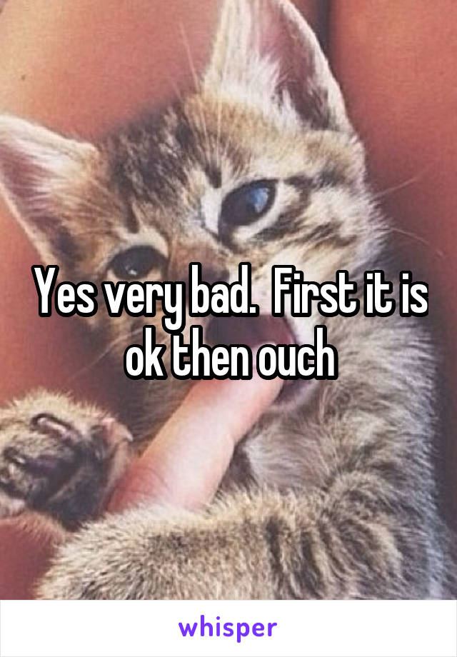 Yes very bad.  First it is ok then ouch