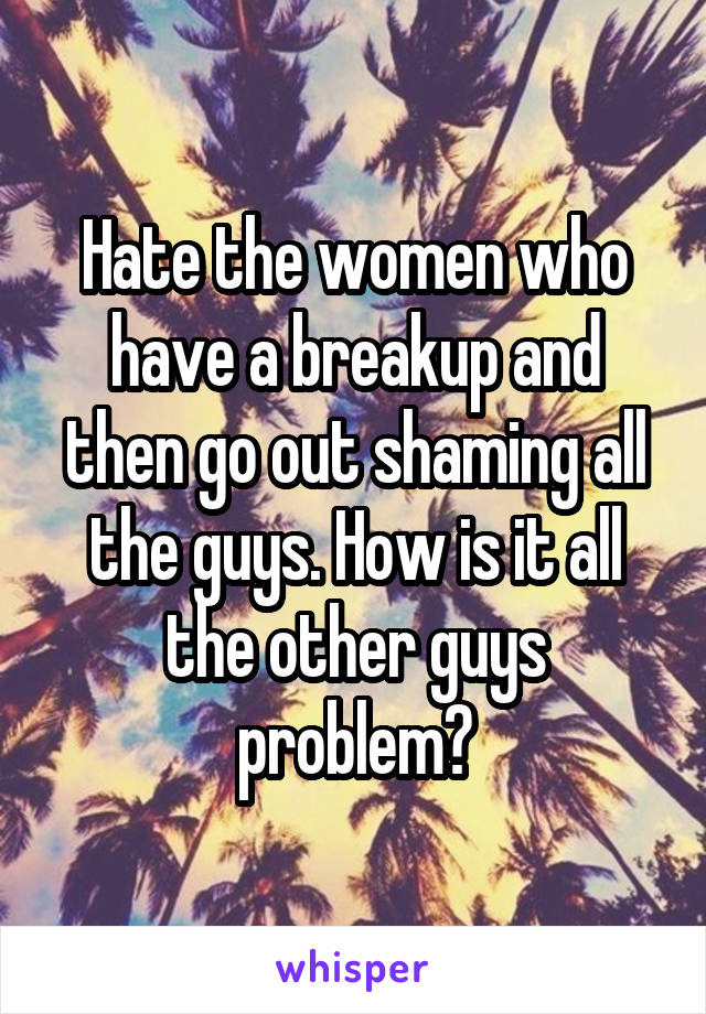 Hate the women who have a breakup and then go out shaming all the guys. How is it all the other guys problem?