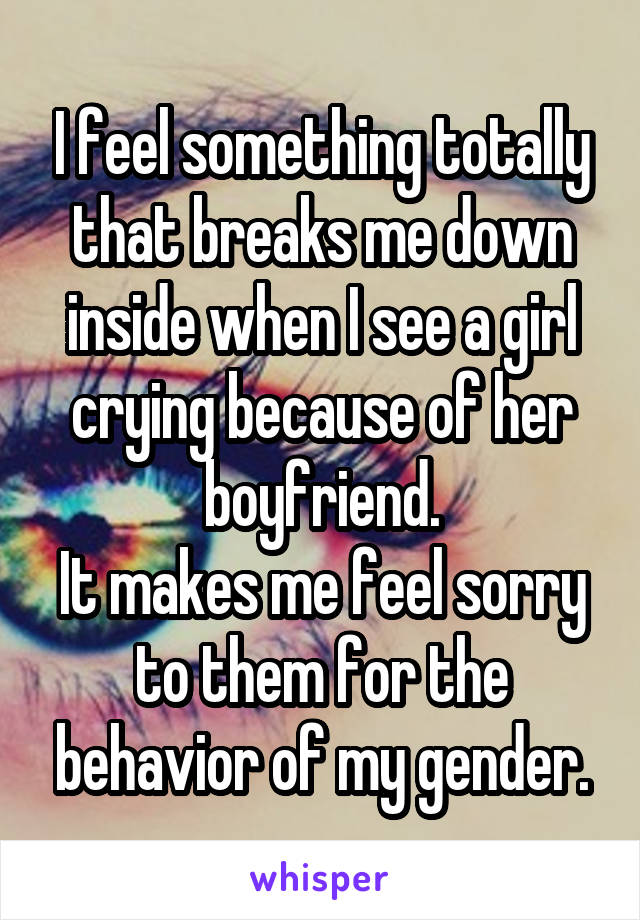 I feel something totally that breaks me down inside when I see a girl crying because of her boyfriend.
It makes me feel sorry to them for the behavior of my gender.