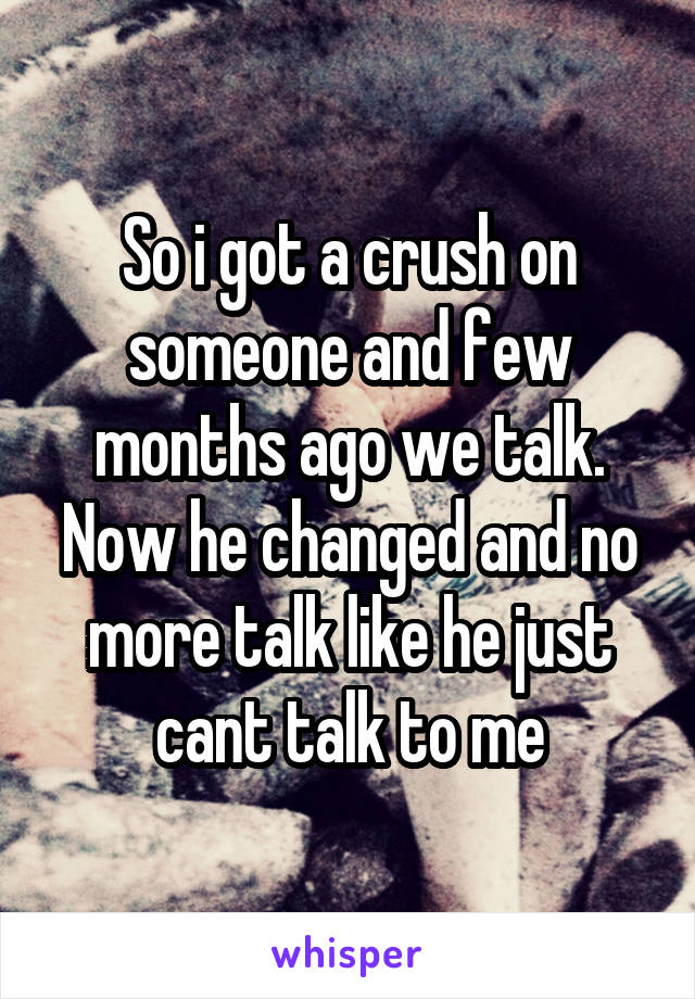 So i got a crush on someone and few months ago we talk. Now he changed and no more talk like he just cant talk to me