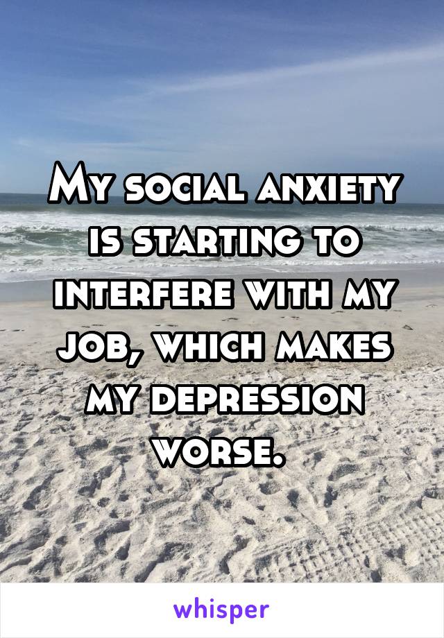 My social anxiety is starting to interfere with my job, which makes my depression worse. 