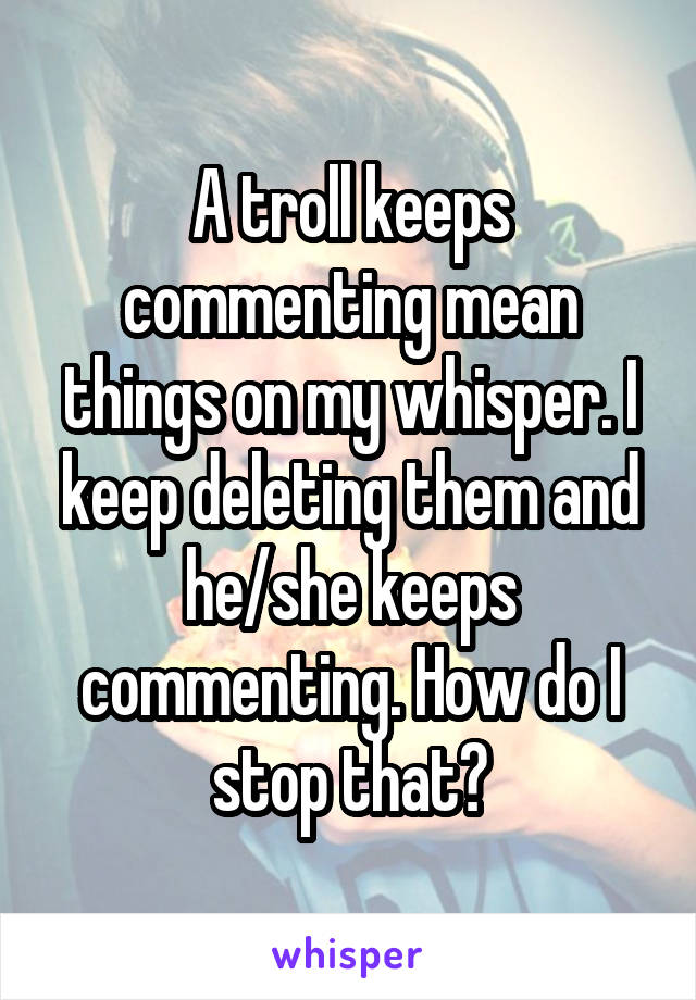 A troll keeps commenting mean things on my whisper. I keep deleting them and he/she keeps commenting. How do I stop that?