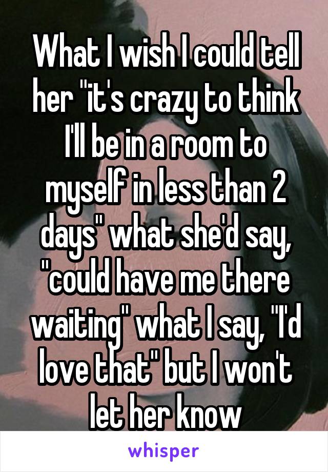 What I wish I could tell her "it's crazy to think I'll be in a room to myself in less than 2 days" what she'd say, "could have me there waiting" what I say, "I'd love that" but I won't let her know