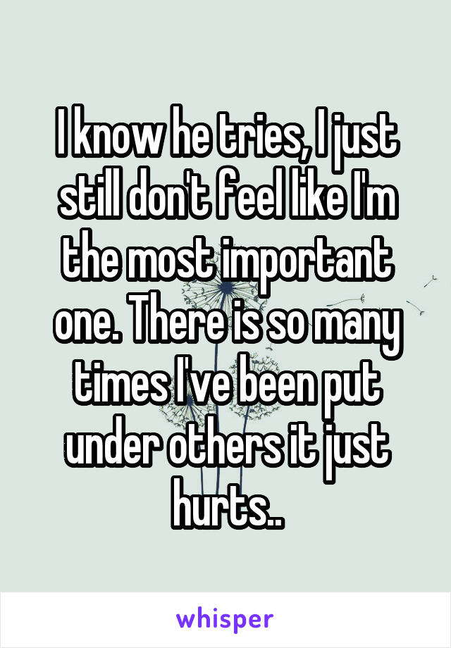 I know he tries, I just still don't feel like I'm the most important one. There is so many times I've been put under others it just hurts..