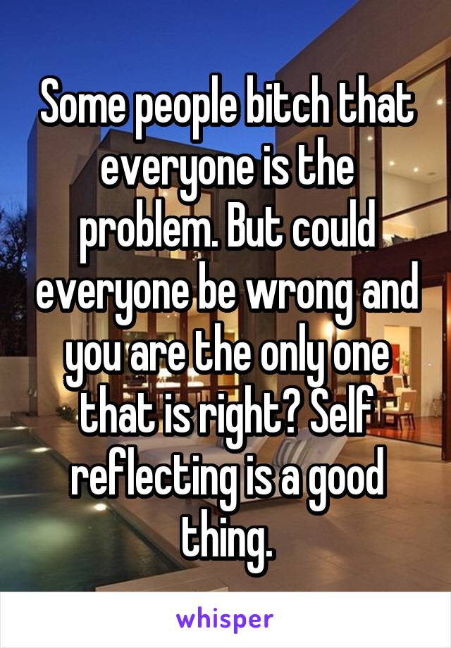 Some people bitch that everyone is the problem. But could everyone be wrong and you are the only one that is right? Self reflecting is a good thing.