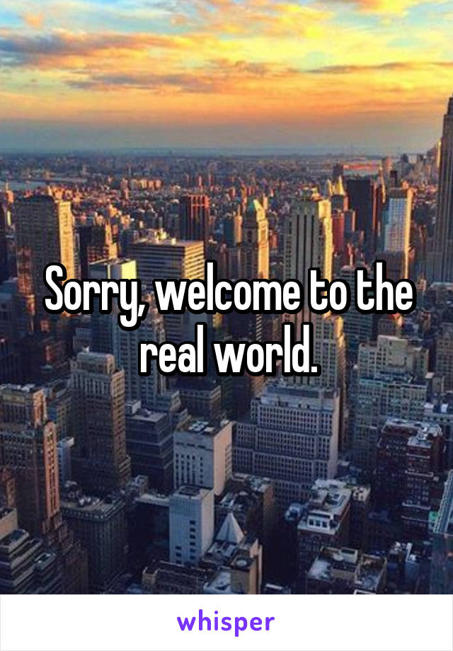 Sorry, welcome to the real world.