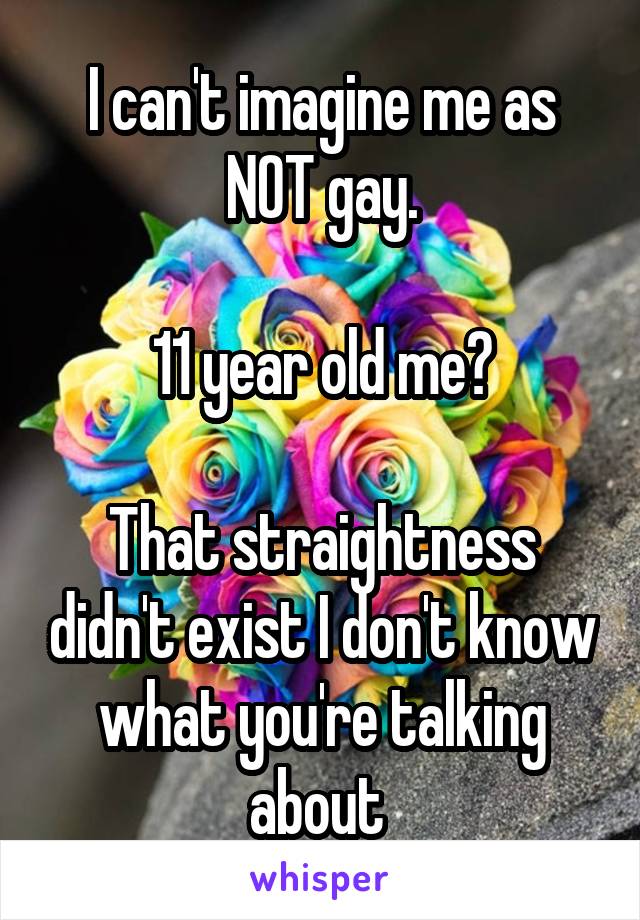 I can't imagine me as NOT gay.

11 year old me?

That straightness didn't exist I don't know what you're talking about 