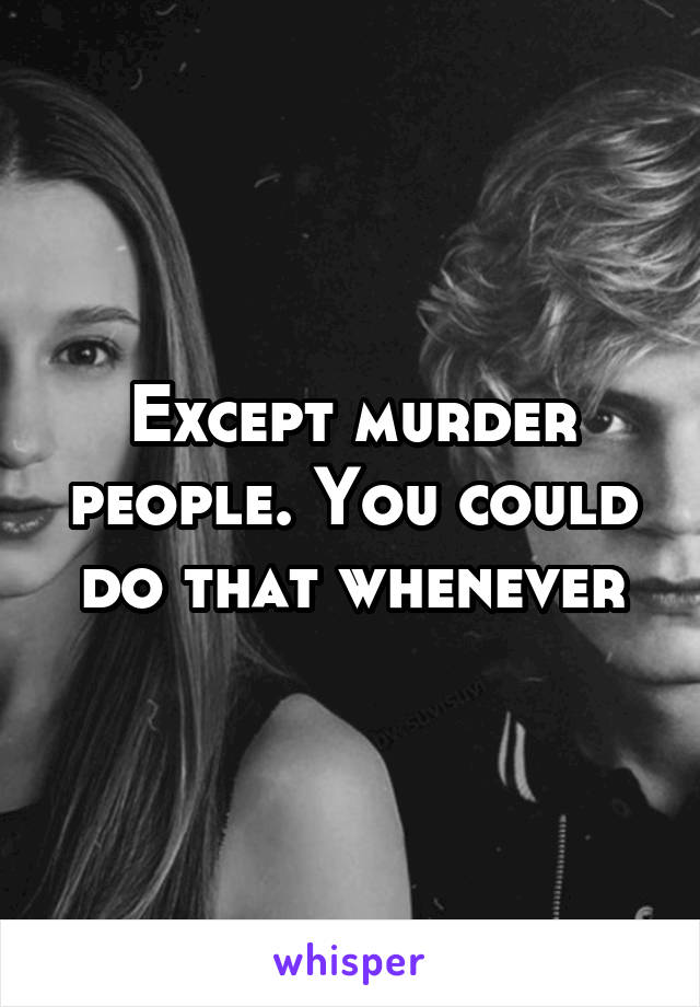 Except murder people. You could do that whenever