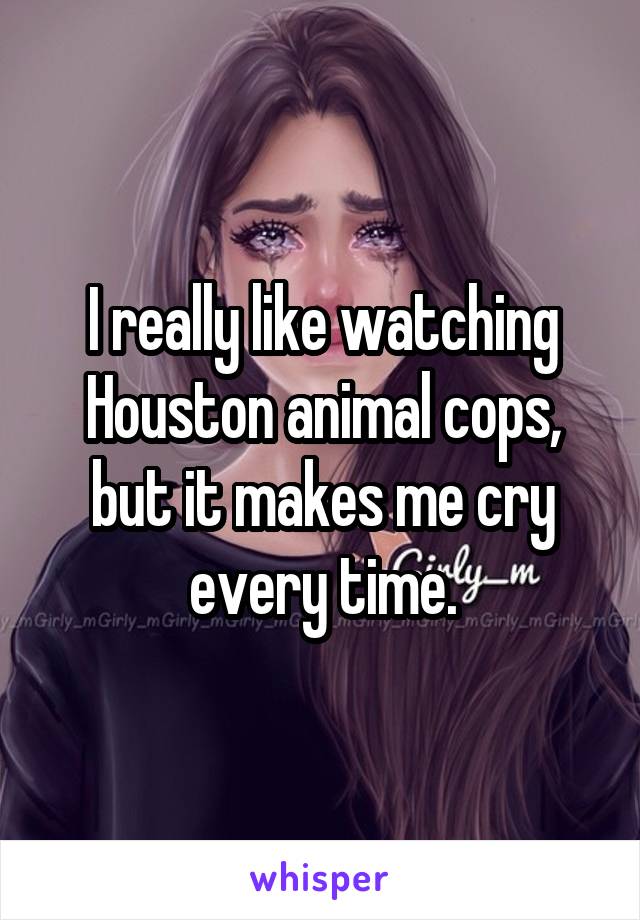 I really like watching Houston animal cops, but it makes me cry every time.