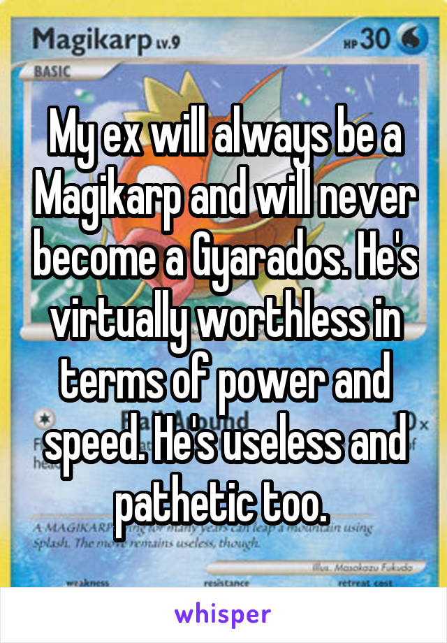 My ex will always be a Magikarp and will never become a Gyarados. He's virtually worthless in terms of power and speed. He's useless and pathetic too. 