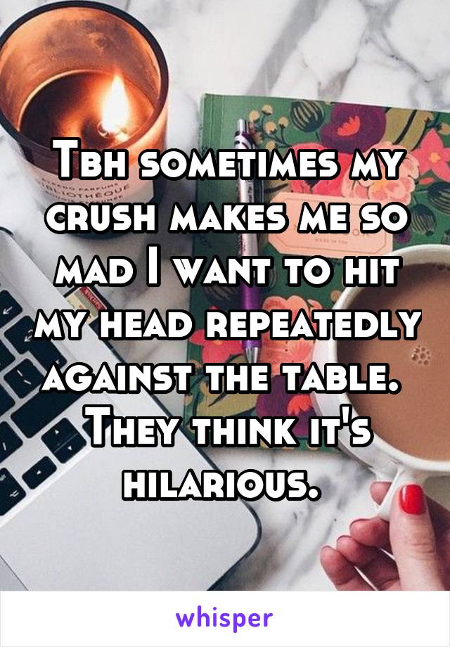 Tbh sometimes my crush makes me so mad I want to hit my head repeatedly against the table. 
They think it's hilarious. 