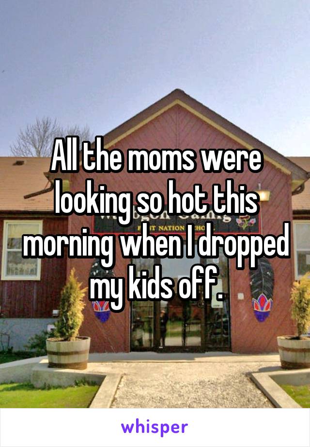 All the moms were looking so hot this morning when I dropped my kids off.