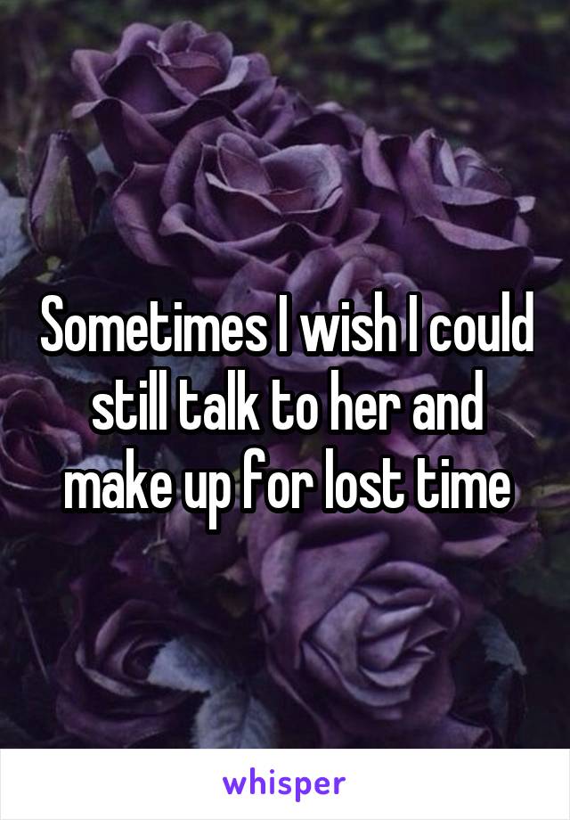 Sometimes I wish I could still talk to her and make up for lost time